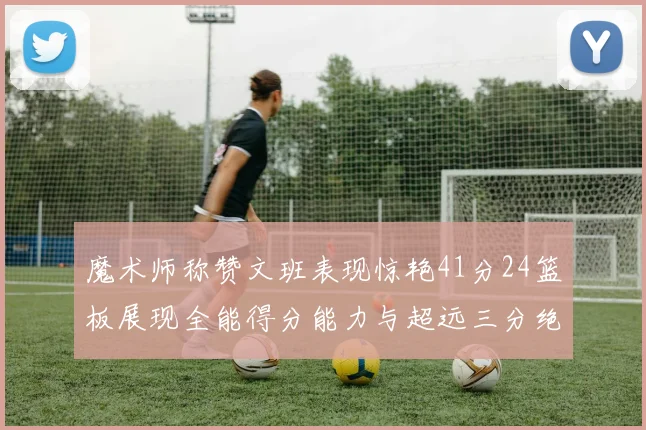 魔术师称赞文班表现惊艳41分24篮板展现全能得分能力与超远三分绝技