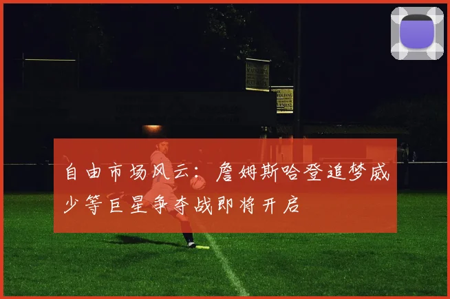 自由市场风云：詹姆斯哈登追梦威少等巨星争夺战即将开启