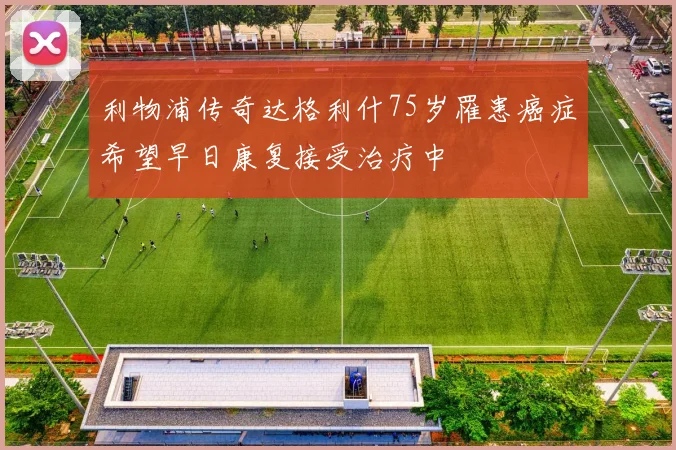 利物浦传奇达格利什75岁罹患癌症希望早日康复接受治疗中