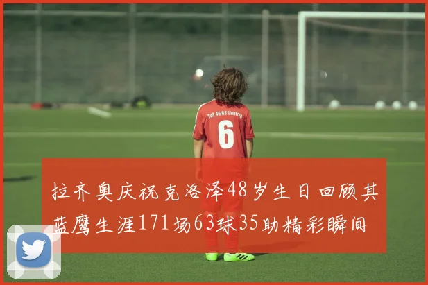 拉齐奥庆祝克洛泽48岁生日回顾其蓝鹰生涯171场63球35助精彩瞬间