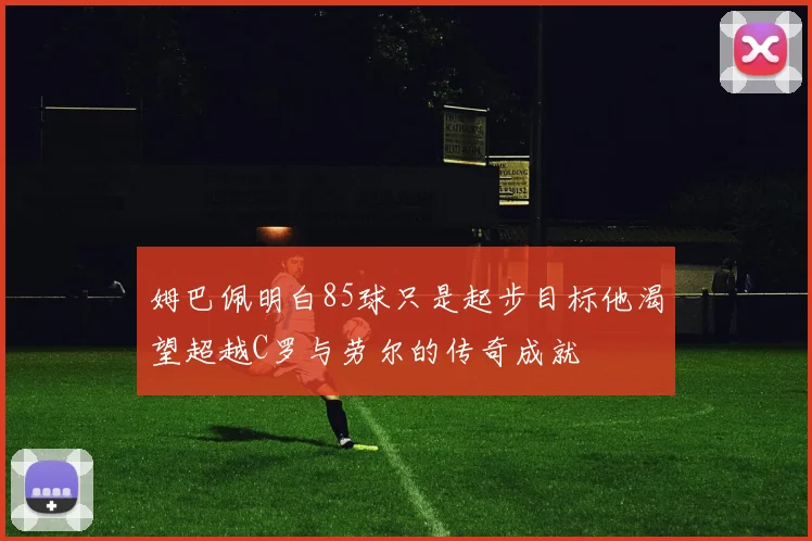 姆巴佩明白85球只是起步目标他渴望超越C罗与劳尔的传奇成就