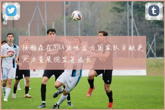 杨瀚森在NBA历练后为国家队贡献更大力量展现显著成长