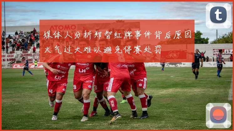媒体人分析郑智红牌事件背后原因火气过大难以避免停赛处罚