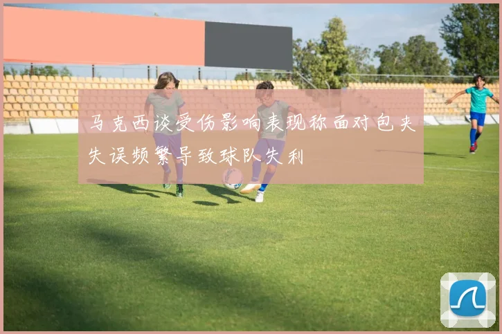 马克西谈受伤影响表现称面对包夹失误频繁导致球队失利