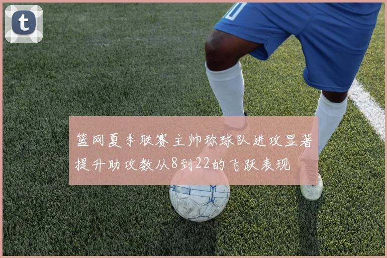 篮网夏季联赛主帅称球队进攻显著提升助攻数从8到22的飞跃表现