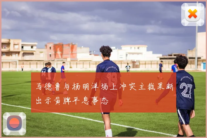 马德鲁与杨明洋场上冲突主裁果断出示黄牌平息事态