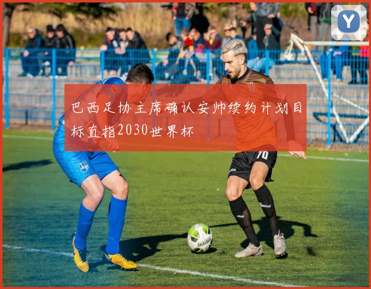 巴西足协主席确认安帅续约计划目标直指2030世界杯