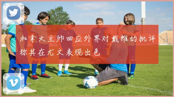 加拿大主帅回应外界对戴维的批评称其在尤文表现出色