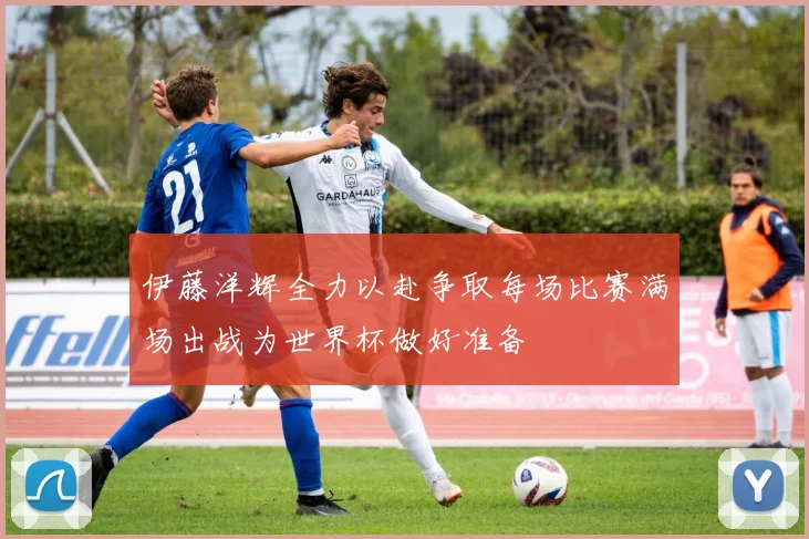 伊藤洋辉全力以赴争取每场比赛满场出战为世界杯做好准备