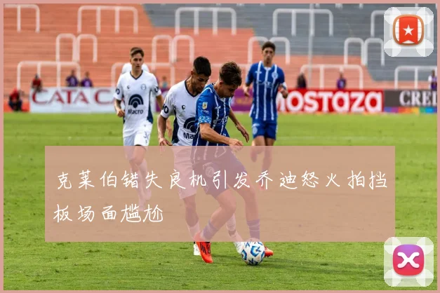 克莱伯错失良机引发乔迪怒火拍挡板场面尴尬
