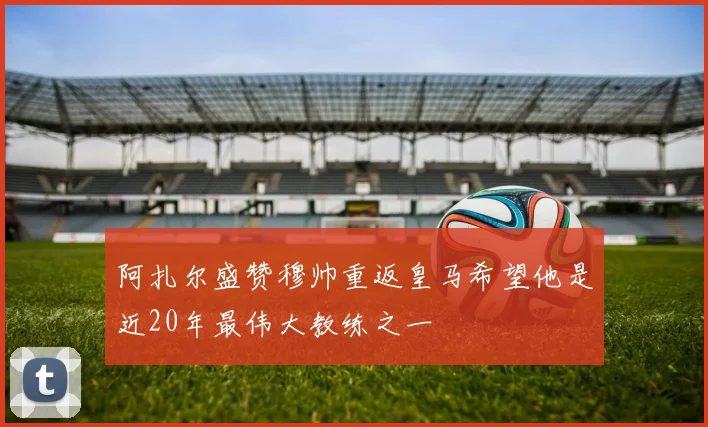 阿扎尔盛赞穆帅重返皇马希望他是近20年最伟大教练之一