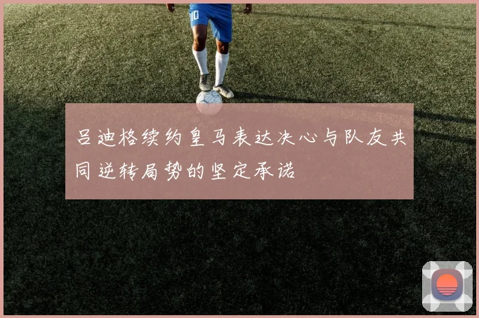 吕迪格续约皇马表达决心与队友共同逆转局势的坚定承诺